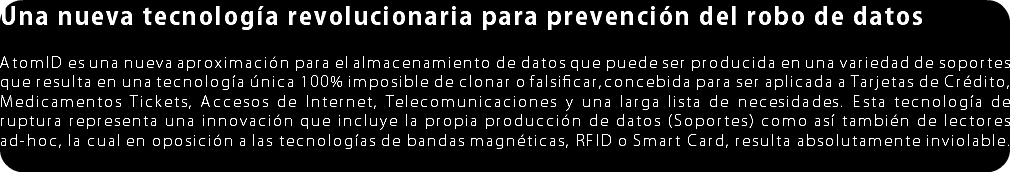Una nueva tecnología revolucionara para prevención del robo de datos AtomID es una nueva aproximación para el almacenamiento de datos que puede ser producida en una variedad de soportes que resulta en una tecnología única 100% imposible de clonar o falsificar,concebida para ser aplicada a Tarjetas de Crédito, Medicamentos Tickets, Accesos de Interne, Telecomunicaciones y una larga lista de necesidades. Esta tecnología de ruptura representa una innovación que incluye la propia producción de datos (Soportes) como así también de lectores ad-hoc, la cual en oposición a las tecnologías de bandas magnéticas, RFID o Smart Card, resulta absolutamente inviolable. 