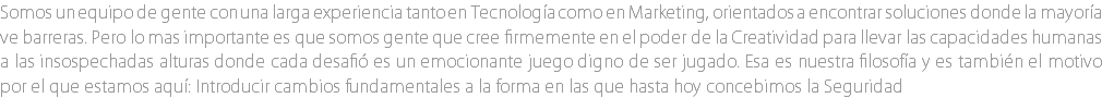 Somos un equipo de gente con una larga experiencia tanto en Tecnología como en Marketing, orientados a encontrar soluciones donde la mayoría ve barreras. Pero lo mas importante es que somos gente que cree firmemente en el poder de la Creatividad para llevar las capacidades humanas a las insospechadas alturas donde cada desafió es un emocionante juego digno de ser jugado. Esa es nuestra filosofía y es también el motivo por el que estamos aquí: Introducir cambios fundamentales a la forma en las que hasta hoy concebimos la Seguridad 