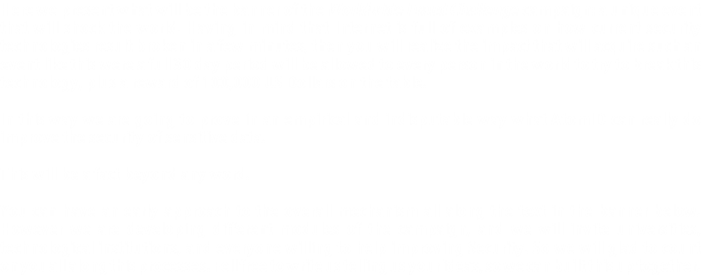 Here we present what will be the banner of the Worldwide Fraud Challenge campaign: a unique event that will shock the world. Having in mind that Internet is full of examples on how current security technologies result broken in a few minutes, then you will realize the impact that will acquire such an event like this were a full 30 day period will be allowed to every person in the world to try to break this technology, plus a reward of 100,000 US Dollars on the table. In this way we are going to prove in an empirical and indisputable way what AtomID can really do improve the security of sensitive data. This will be a fact beyond any word. You can have an early approach to the overall mechanism all along the text in the banner below. However we are developing different modules of the campaign, and we will invite universities, technological institutions, and everyone willing to help improving Security. So we will glad to count on you all along this processes. Fell free to write us telling us your ideas, so we can built this up together.