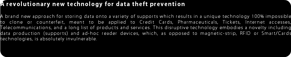 A revolutionary new technology for data theft prevention A brand new approach for storing data onto a variety of supports which results in a unique technology 100% impossible to clone or counterfeit, meant to be applied to Credit Cards, Pharmaceuticals, Tickets, Internet accesses, Telecommunications, and a long list of products and services. This disruptive technology embodies a novelty including data production (supports) and ad-hoc reader devices, which, as opposed to magnetic-strip, RFID or Smart/Cards technologies, is absolutely invulnerable. 